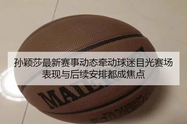 孙颖莎最新赛事动态牵动球迷目光赛场表现与后续安排都成焦点